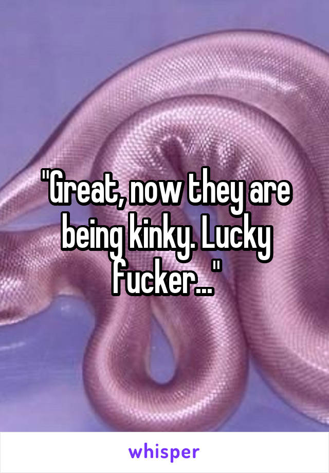 "Great, now they are being kinky. Lucky fucker..."