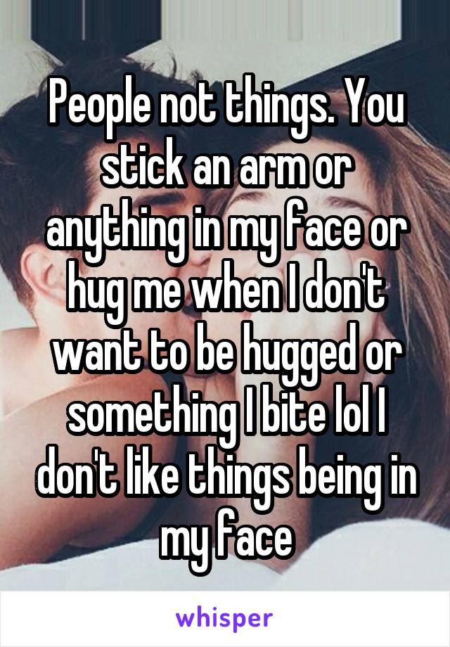 People not things. You stick an arm or anything in my face or hug me when I don't want to be hugged or something I bite lol I don't like things being in my face