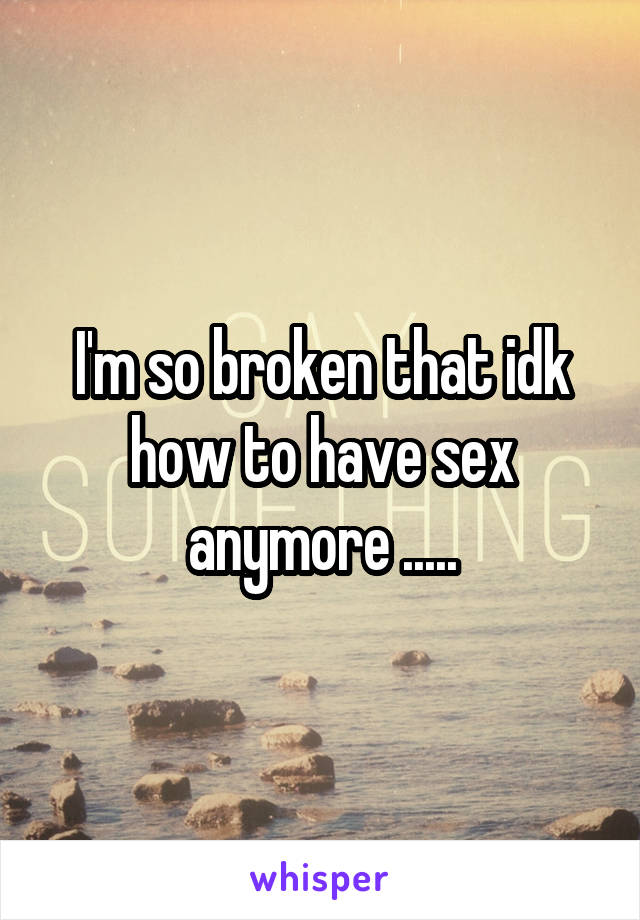 I'm so broken that idk how to have sex anymore .....