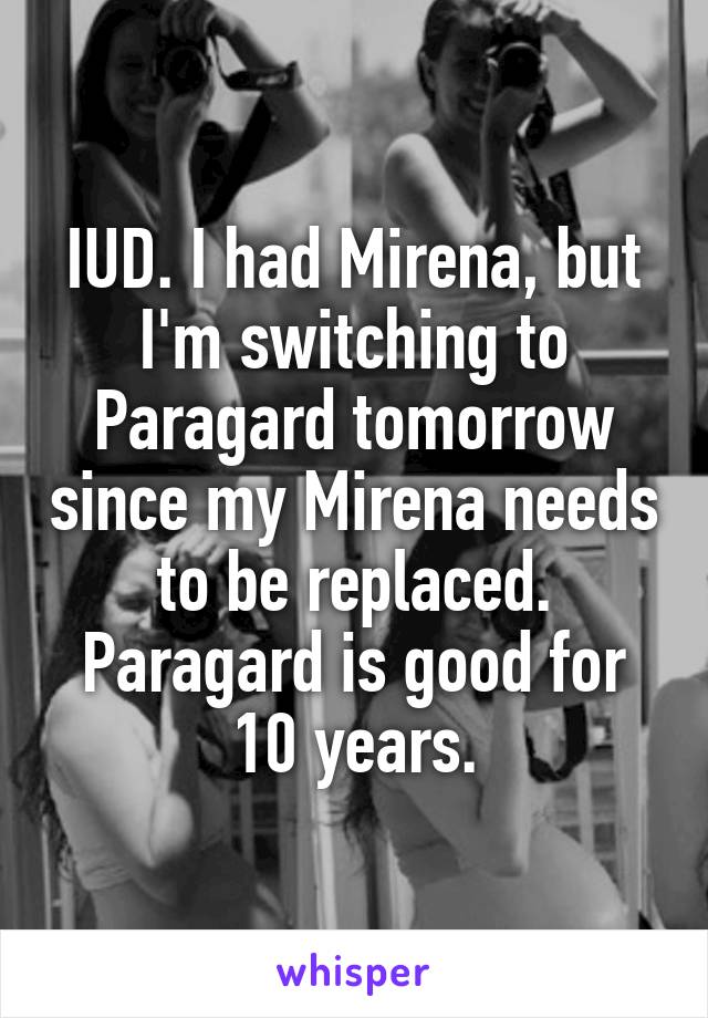 IUD. I had Mirena, but I'm switching to Paragard tomorrow since my Mirena needs to be replaced. Paragard is good for 10 years.