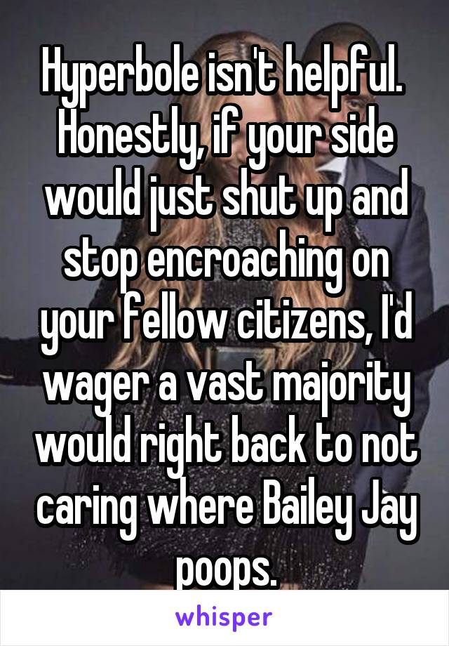 Hyperbole isn't helpful. 
Honestly, if your side would just shut up and stop encroaching on your fellow citizens, I'd wager a vast majority would right back to not caring where Bailey Jay poops.