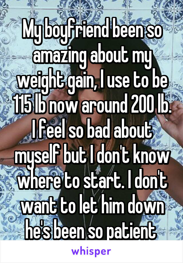 My boyfriend been so amazing about my weight gain, I use to be 115 lb now around 200 lb. I feel so bad about myself but I don't know where to start. I don't want to let him down he's been so patient 