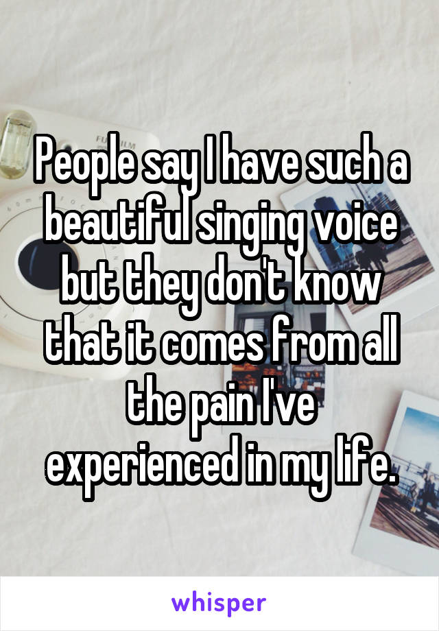 People say I have such a beautiful singing voice but they don't know that it comes from all the pain I've experienced in my life.