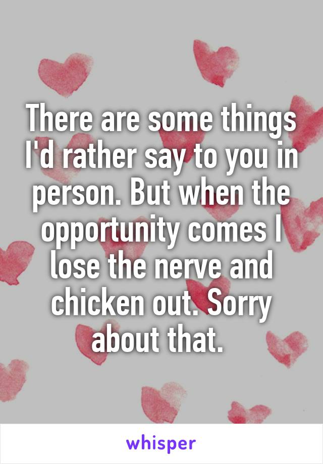 There are some things I'd rather say to you in person. But when the opportunity comes I lose the nerve and chicken out. Sorry about that. 