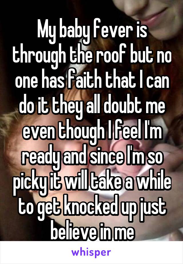 My baby fever is through the roof but no one has faith that I can do it they all doubt me even though I feel I'm ready and since I'm so picky it will take a while to get knocked up just believe in me