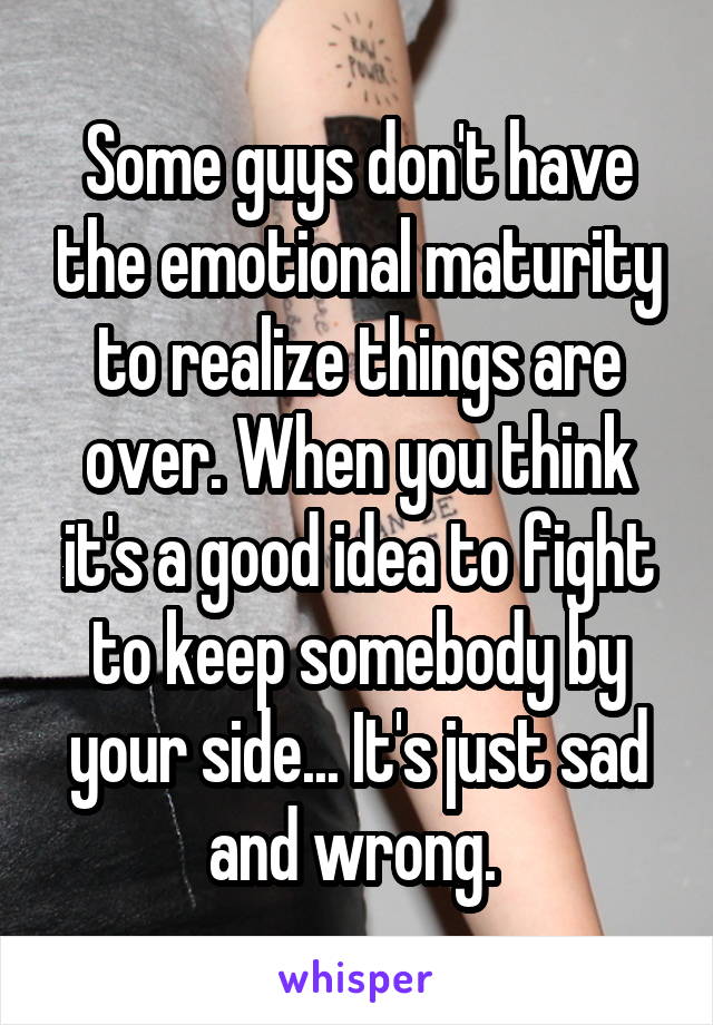 Some guys don't have the emotional maturity to realize things are over. When you think it's a good idea to fight to keep somebody by your side... It's just sad and wrong. 