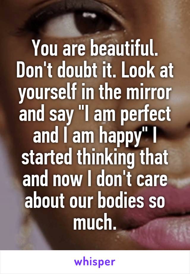 You are beautiful. Don't doubt it. Look at yourself in the mirror and say "I am perfect and I am happy" I started thinking that and now I don't care about our bodies so much.