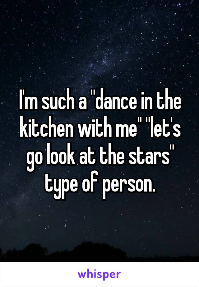 I'm such a "dance in the kitchen with me" "let's go look at the stars" type of person.