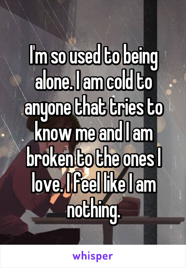 I'm so used to being alone. I am cold to anyone that tries to know me and I am broken to the ones I love. I feel like I am nothing.