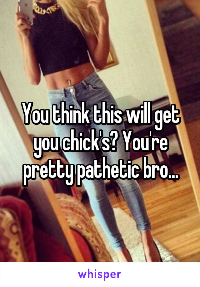 You think this will get you chick's? You're pretty pathetic bro...