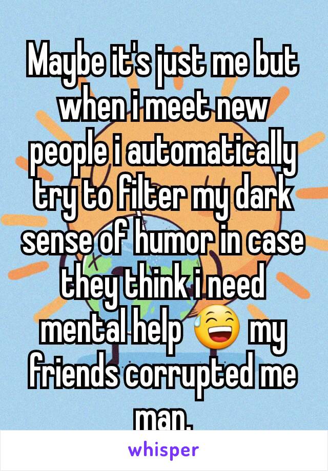 Maybe it's just me but when i meet new people i automatically try to filter my dark sense of humor in case they think i need mental help 😅 my friends corrupted me man.