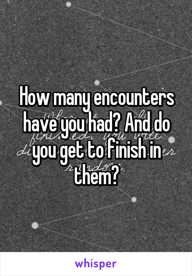 How many encounters have you had? And do you get to finish in them?