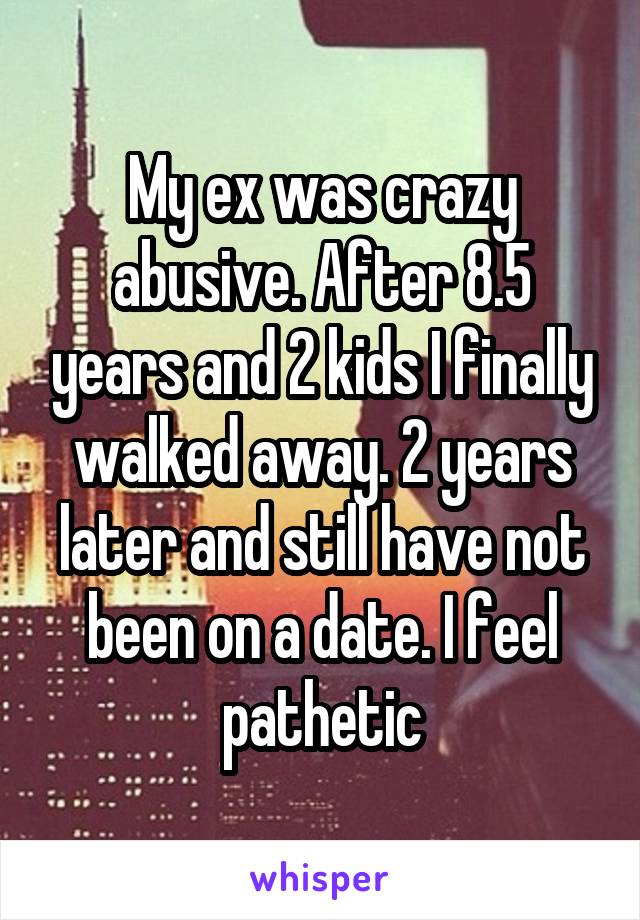 My ex was crazy abusive. After 8.5 years and 2 kids I finally walked away. 2 years later and still have not been on a date. I feel pathetic