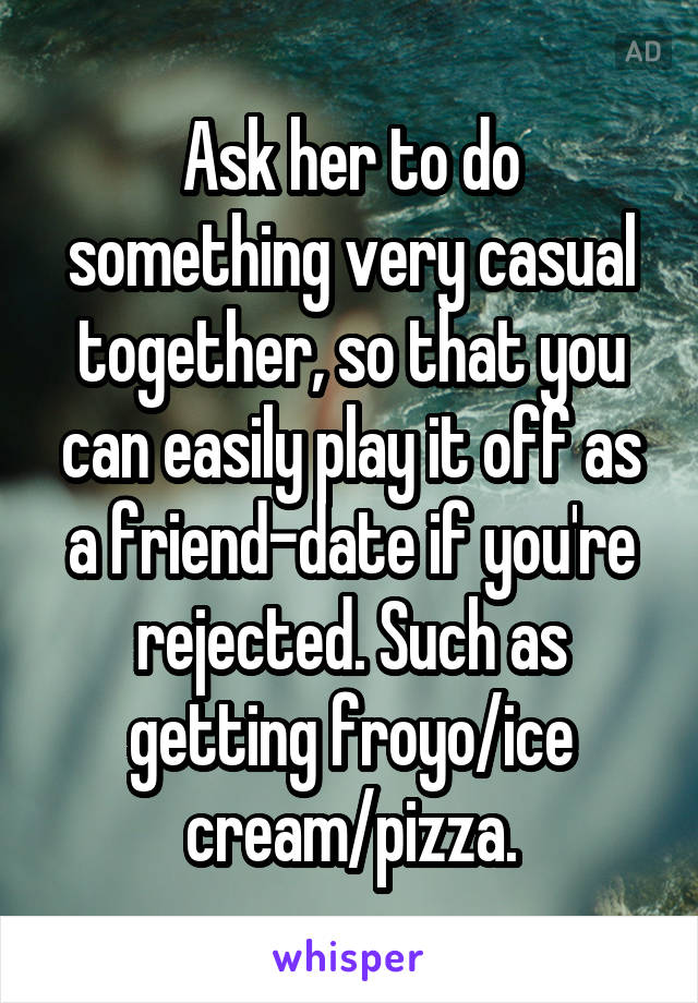 Ask her to do something very casual together, so that you can easily play it off as a friend-date if you're rejected. Such as getting froyo/ice cream/pizza.