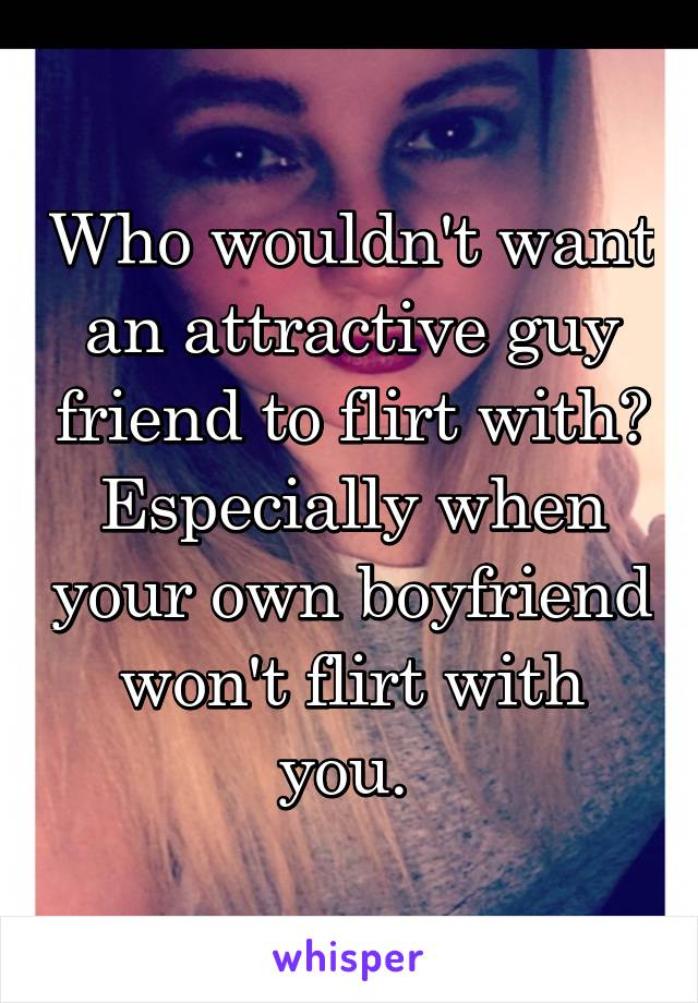 Who wouldn't want an attractive guy friend to flirt with? Especially when your own boyfriend won't flirt with you. 