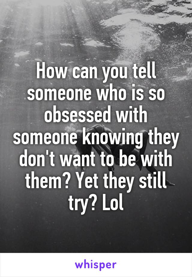 How can you tell someone who is so obsessed with someone knowing they don't want to be with them? Yet they still try? Lol