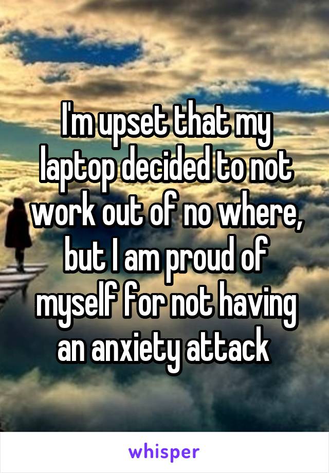 I'm upset that my laptop decided to not work out of no where, but I am proud of myself for not having an anxiety attack 