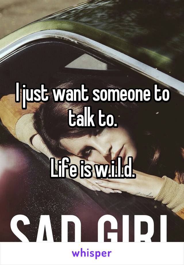 I just want someone to talk to.

Life is w.i.l.d.