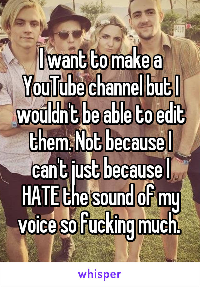 I want to make a YouTube channel but I wouldn't be able to edit them. Not because I can't just because I HATE the sound of my voice so fucking much. 