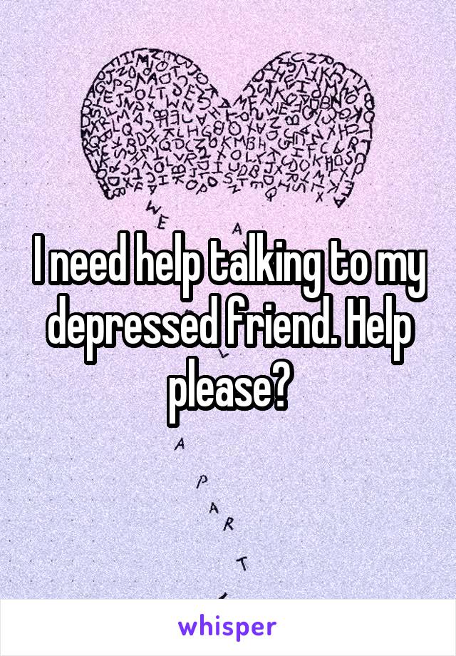 I need help talking to my depressed friend. Help please?