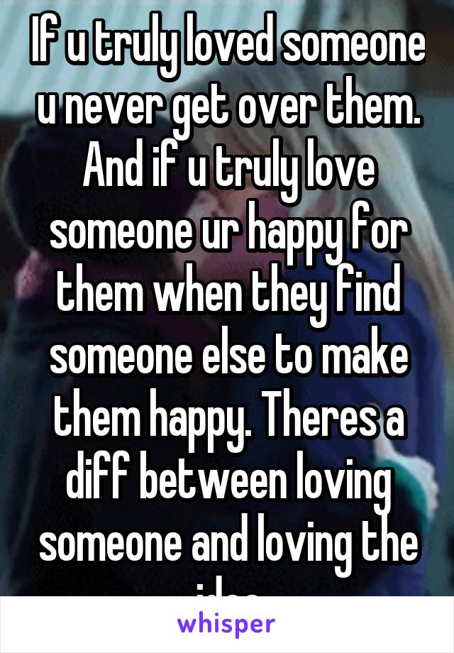 If u truly loved someone u never get over them. And if u truly love someone ur happy for them when they find someone else to make them happy. Theres a diff between loving someone and loving the idea