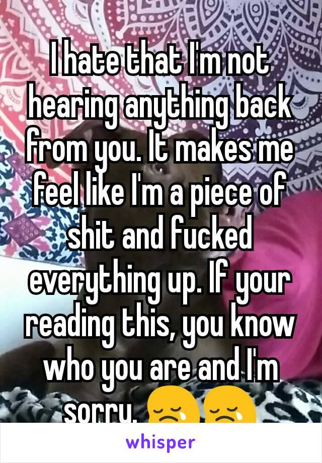 I hate that I'm not hearing anything back from you. It makes me feel like I'm a piece of shit and fucked everything up. If your reading this, you know who you are and I'm sorry. 😢😢