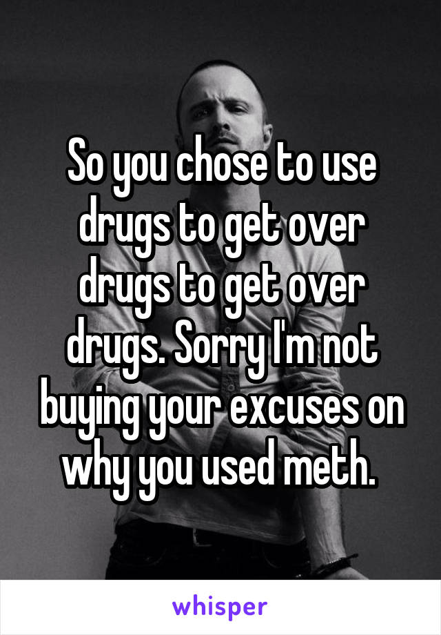 So you chose to use drugs to get over drugs to get over drugs. Sorry I'm not buying your excuses on why you used meth. 