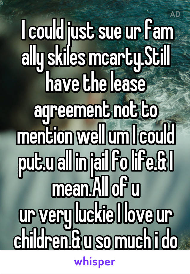  I could just sue ur fam ally skiles mcarty.Still have the lease agreement not to mention well um I could put.u all in jail fo life.& I mean.All of u
ur very luckie I love ur children.& u so much i do