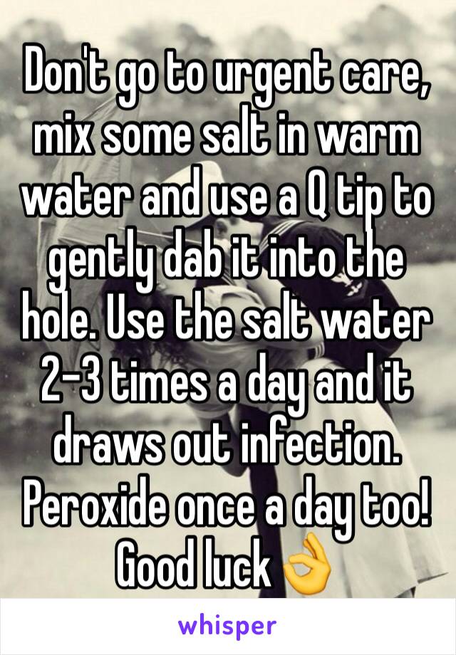 Don't go to urgent care, mix some salt in warm water and use a Q tip to gently dab it into the hole. Use the salt water 2-3 times a day and it draws out infection. Peroxide once a day too! Good luck👌