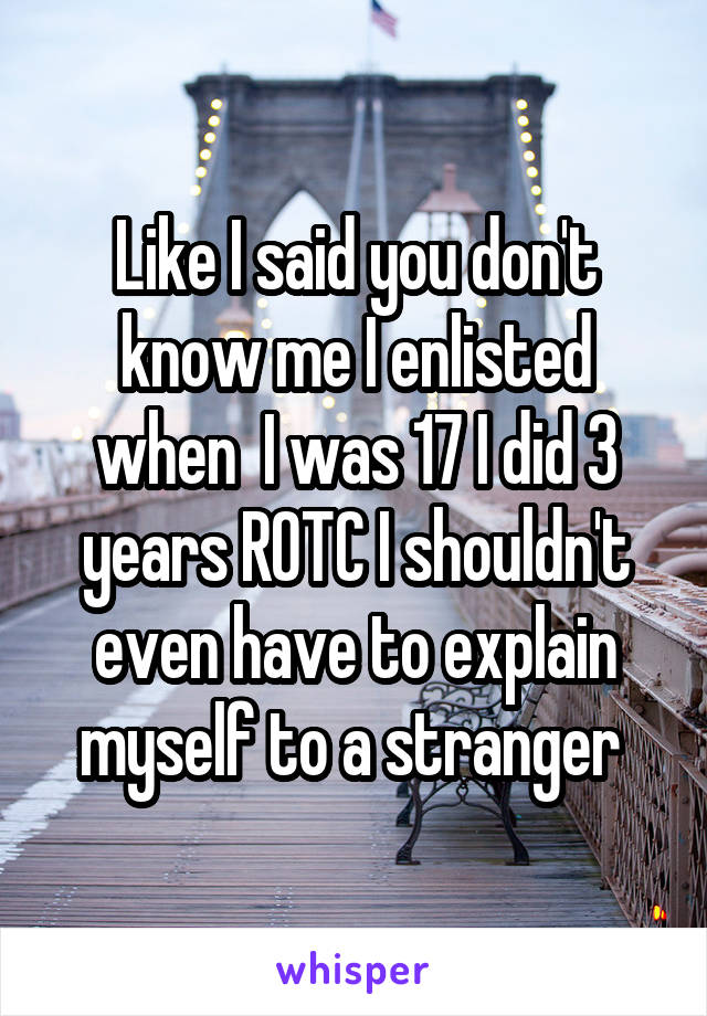 Like I said you don't know me I enlisted when  I was 17 I did 3 years ROTC I shouldn't even have to explain myself to a stranger 