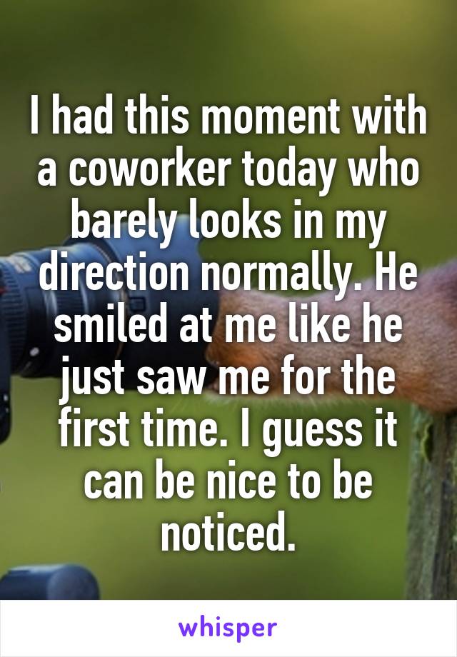 I had this moment with a coworker today who barely looks in my direction normally. He smiled at me like he just saw me for the first time. I guess it can be nice to be noticed.