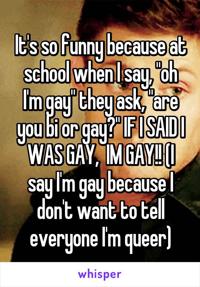 It's so funny because at school when I say, "oh I'm gay" they ask, "are you bi or gay?" IF I SAID I WAS GAY,  IM GAY!! (I say I'm gay because I don't want to tell everyone I'm queer)