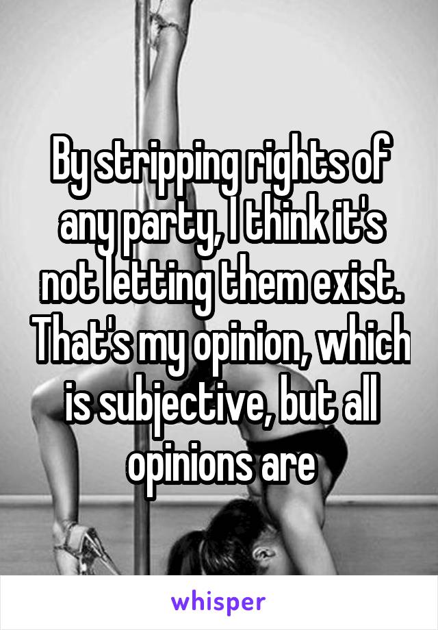 By stripping rights of any party, I think it's not letting them exist. That's my opinion, which is subjective, but all opinions are