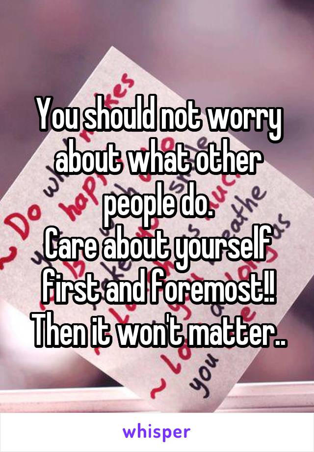 You should not worry about what other people do.
Care about yourself first and foremost!!
Then it won't matter..