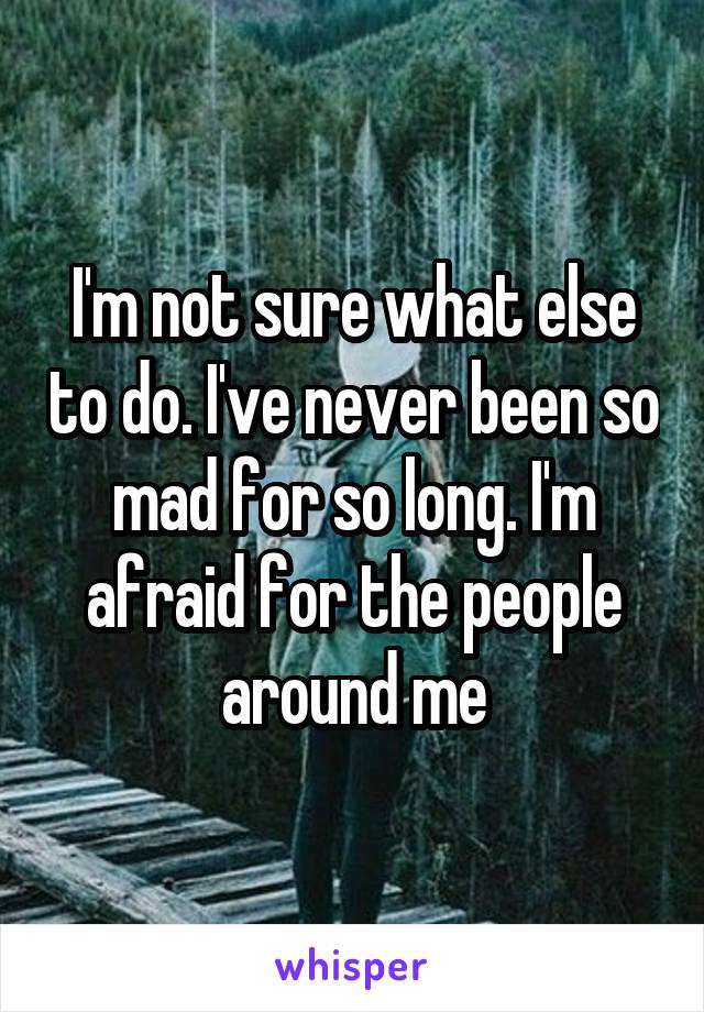 I'm not sure what else to do. I've never been so mad for so long. I'm afraid for the people around me