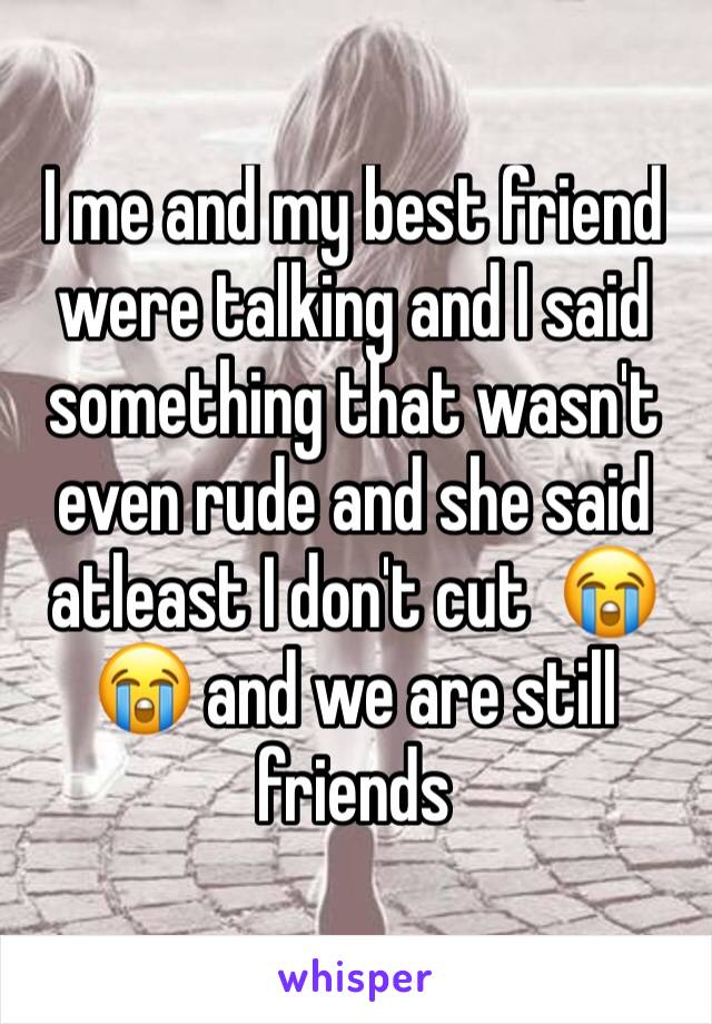 I me and my best friend were talking and I said something that wasn't even rude and she said atleast I don't cut  😭😭 and we are still friends 