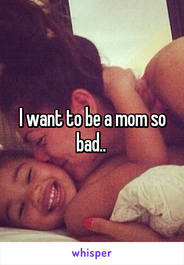 I want to be a mom so bad.. 