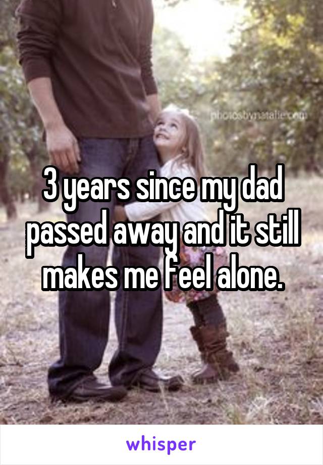 3 years since my dad passed away and it still makes me feel alone.