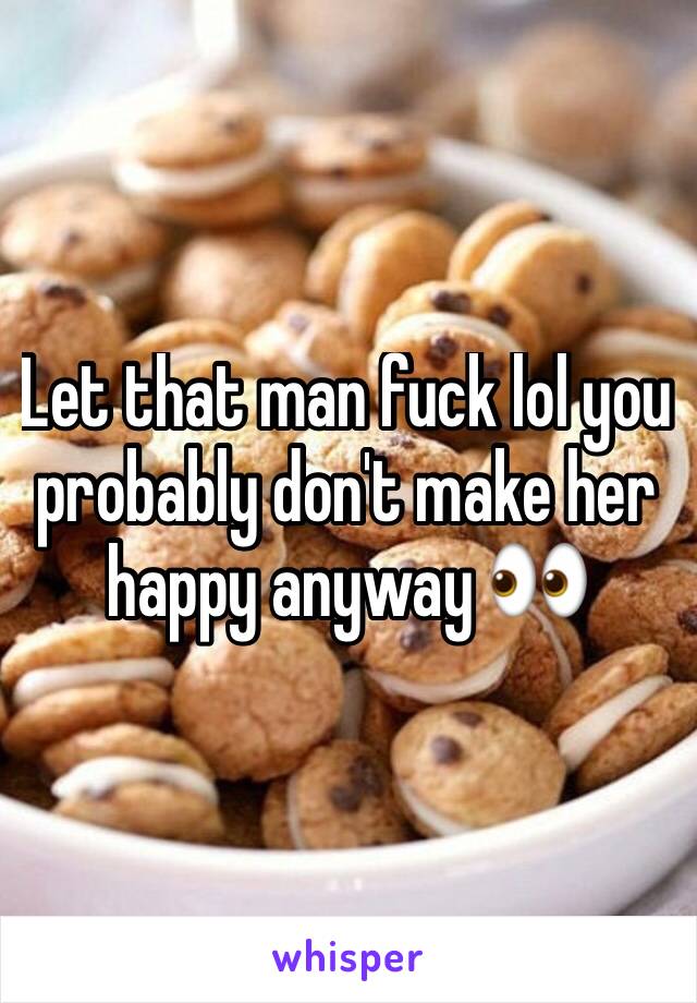 Let that man fuck lol you probably don't make her happy anyway 👀