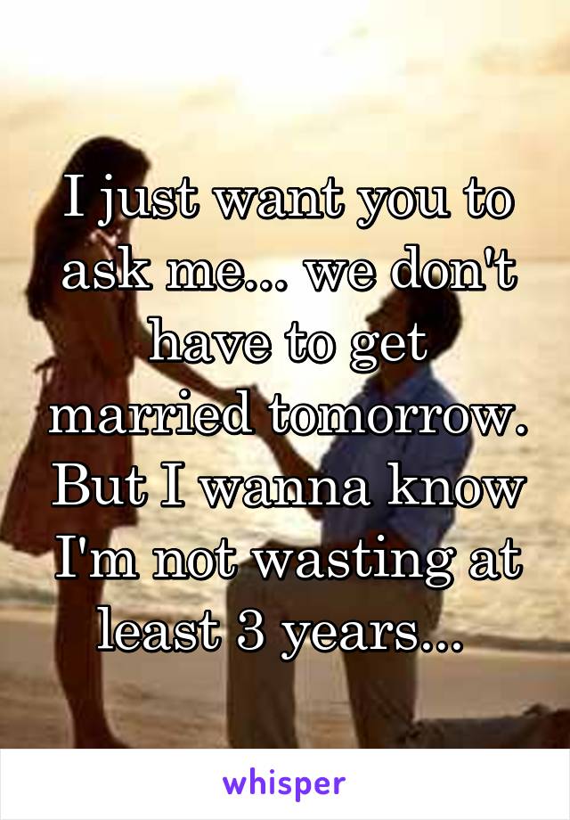 I just want you to ask me... we don't have to get married tomorrow. But I wanna know I'm not wasting at least 3 years... 