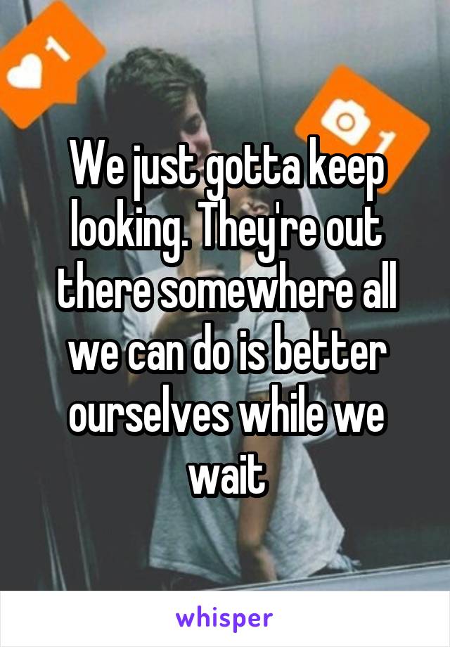 We just gotta keep looking. They're out there somewhere all we can do is better ourselves while we wait