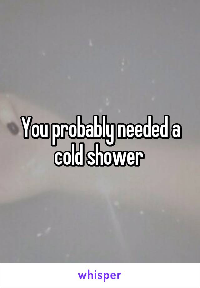 You probably needed a cold shower 