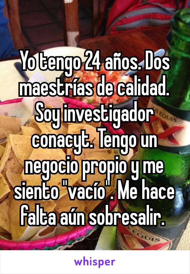 Yo tengo 24 años. Dos maestrías de calidad. Soy investigador conacyt. Tengo un negocio propio y me siento "vacío". Me hace falta aún sobresalir. 