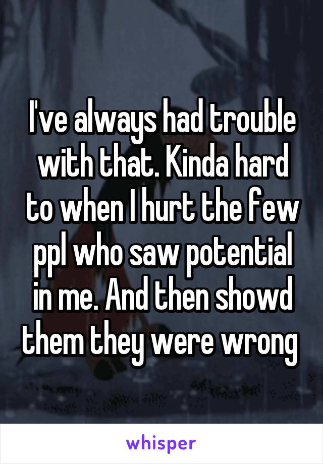 I've always had trouble with that. Kinda hard to when I hurt the few ppl who saw potential in me. And then showd them they were wrong 