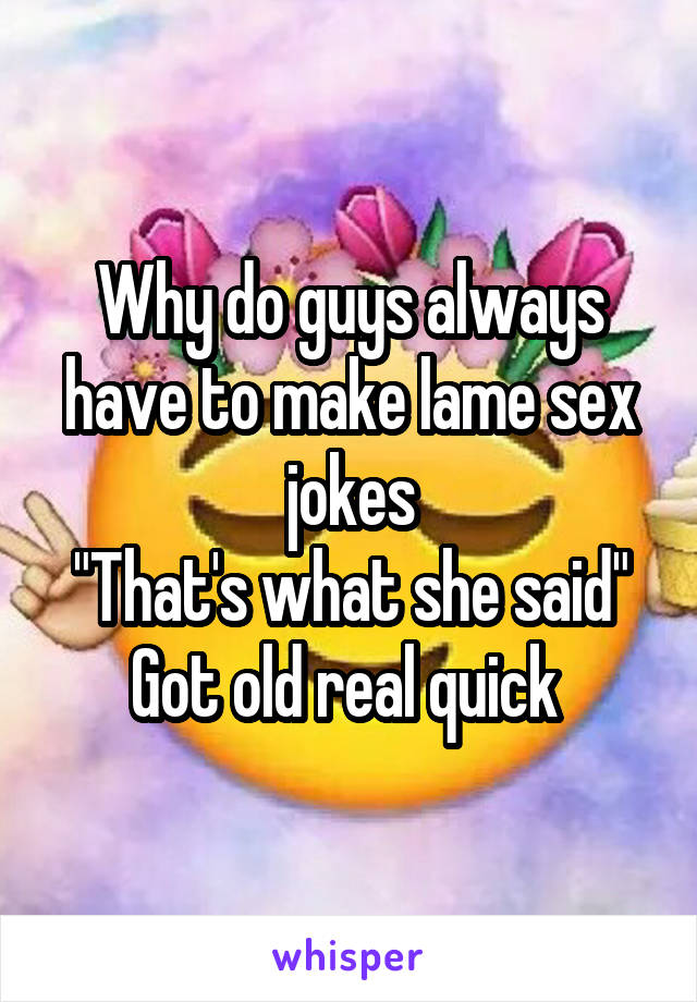 Why do guys always have to make lame sex jokes
"That's what she said"
Got old real quick 