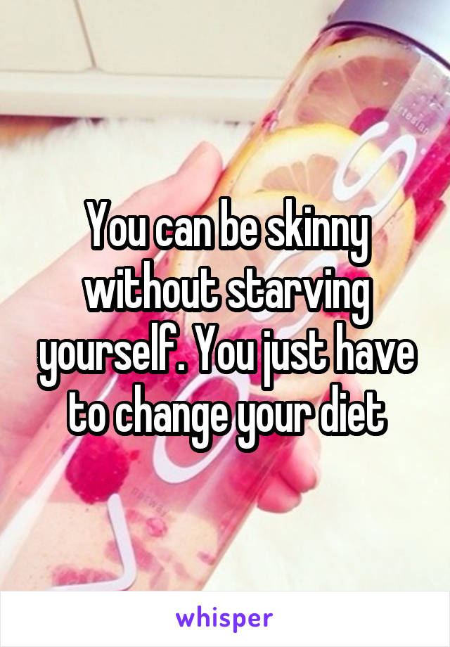 You can be skinny without starving yourself. You just have to change your diet