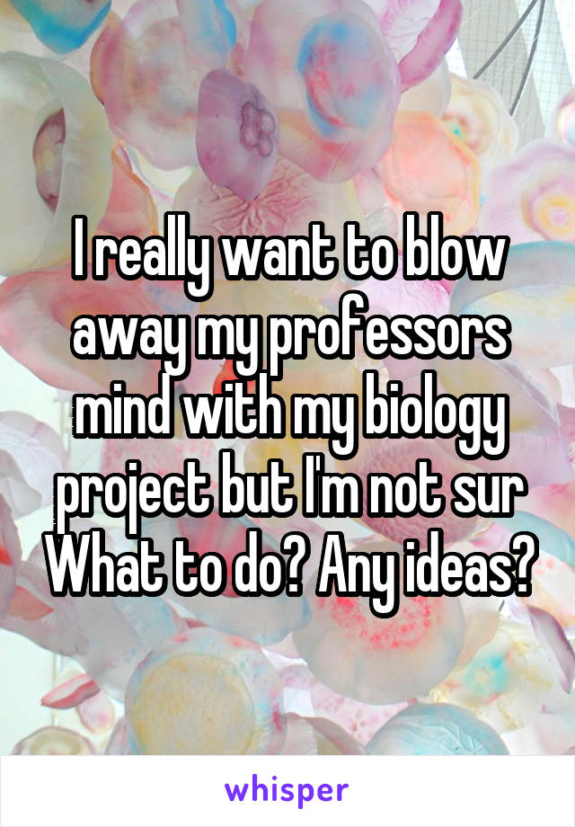 I really want to blow away my professors mind with my biology project but I'm not sur What to do? Any ideas?