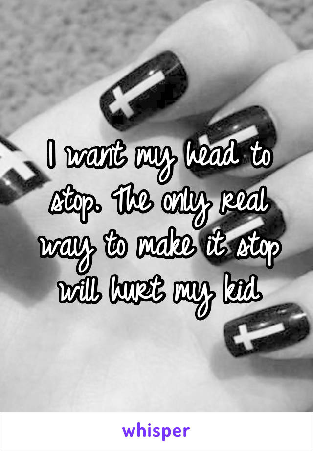 I want my head to stop. The only real way to make it stop will hurt my kid