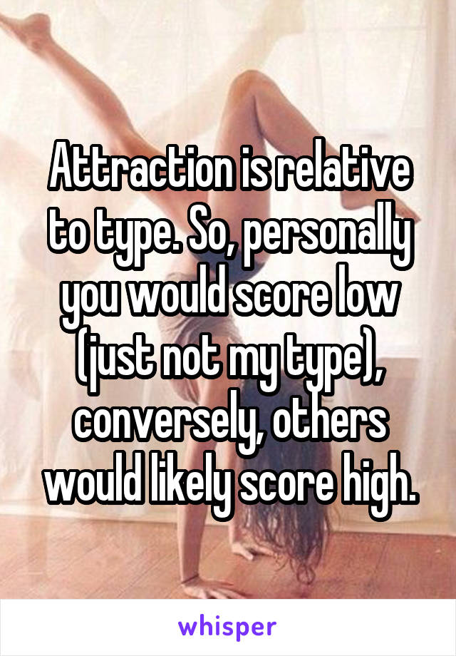 Attraction is relative to type. So, personally you would score low (just not my type), conversely, others would likely score high.