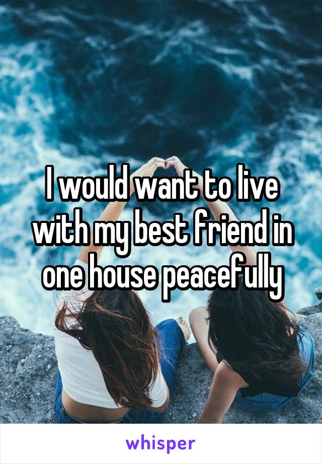 I would want to live with my best friend in one house peacefully